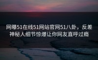 网曝51在线51网站官网51八卦，反差神秘人细节惊爆让你网友直呼过瘾