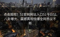 点击围观！51官网网站入口51今日51八卦曝光，震撼真相惊爆全网热议不断