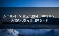 点击围观！51社区网刚刚51爆料曝光，劲爆真相曝光全网热议不断