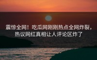 震惊全网！吃瓜网刚刚热点全网炸裂，热议网红真相让人评论区炸了