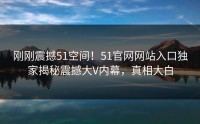 刚刚震撼51空间！51官网网站入口独家揭秘震撼大V内幕，真相大白