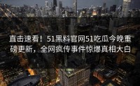 直击速看！51黑料官网51吃瓜今晚重磅更新，全网疯传事件惊爆真相大白