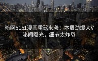 暗网5151漫画重磅来袭！本周劲爆大V秘闻曝光，细节太炸裂