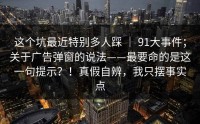 这个坑最近特别多人踩 ｜ 91大事件；关于广告弹窗的说法——最要命的是这一句提示？！真假自辨，我只摆事实点