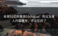 本周51瓜网重磅51chigua！热议当事人内幕曝光，评论区炸了