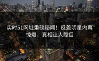 实时51网址重磅秘闻！反差明星内幕惊爆，真相让人瞠目