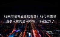 51网页版丑闻重磅来袭！51今日震撼当事人秘闻全网炸裂，评论区炸了