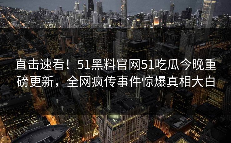 直击速看！51黑料官网51吃瓜今晚重磅更新，全网疯传事件惊爆真相大白