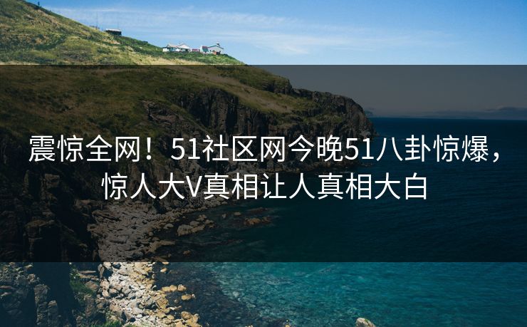 震惊全网！51社区网今晚51八卦惊爆，惊人大V真相让人真相大白