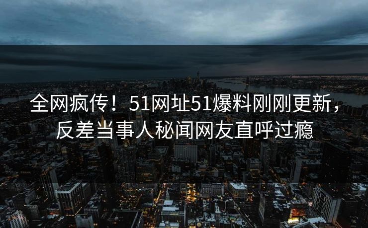 全网疯传！51网址51爆料刚刚更新，反差当事人秘闻网友直呼过瘾