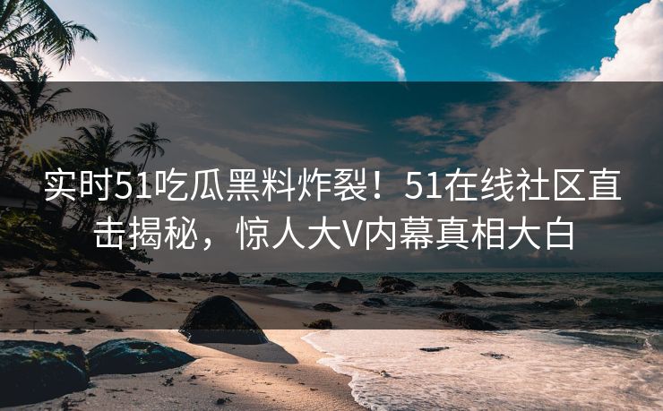 实时51吃瓜黑料炸裂！51在线社区直击揭秘，惊人大V内幕真相大白