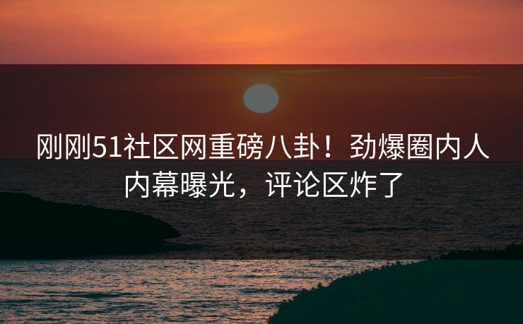 刚刚51社区网重磅八卦！劲爆圈内人内幕曝光，评论区炸了
