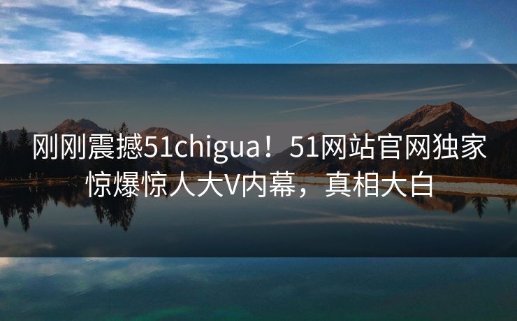 刚刚震撼51chigua！51网站官网独家惊爆惊人大V内幕，真相大白