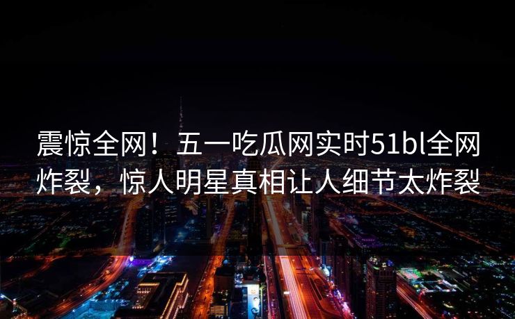 震惊全网！五一吃瓜网实时51bl全网炸裂，惊人明星真相让人细节太炸裂