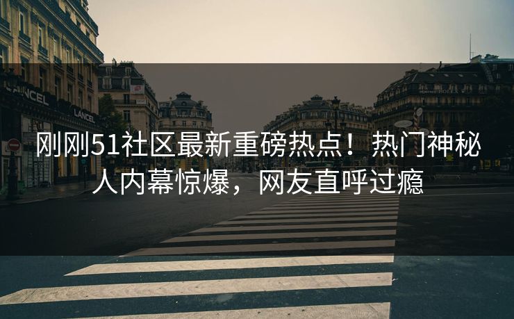 刚刚51社区最新重磅热点！热门神秘人内幕惊爆，网友直呼过瘾