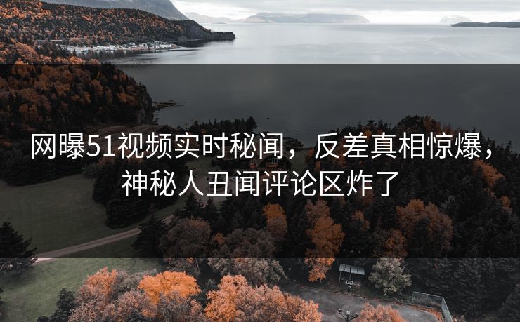 网曝51视频实时秘闻，反差真相惊爆，神秘人丑闻评论区炸了