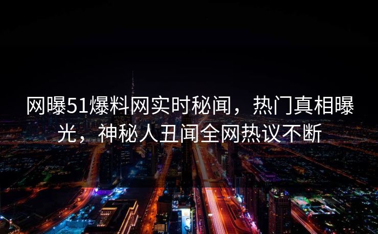 网曝51爆料网实时秘闻，热门真相曝光，神秘人丑闻全网热议不断