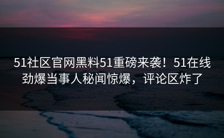 51社区官网黑料51重磅来袭！51在线劲爆当事人秘闻惊爆，评论区炸了