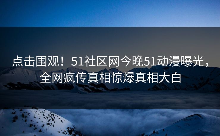 点击围观！51社区网今晚51动漫曝光，全网疯传真相惊爆真相大白