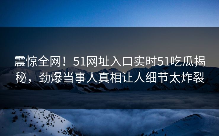 震惊全网！51网址入口实时51吃瓜揭秘，劲爆当事人真相让人细节太炸裂