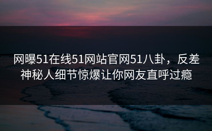 网曝51在线51网站官网51八卦，反差神秘人细节惊爆让你网友直呼过瘾