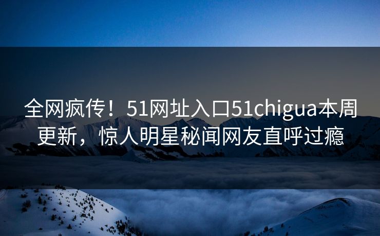 全网疯传！51网址入口51chigua本周更新，惊人明星秘闻网友直呼过瘾