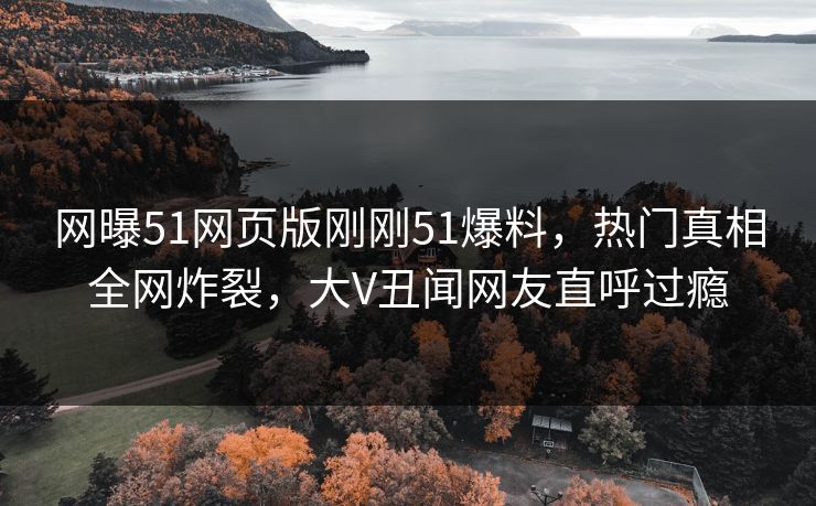 网曝51网页版刚刚51爆料，热门真相全网炸裂，大V丑闻网友直呼过瘾