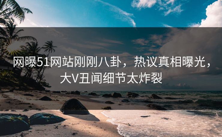 网曝51网站刚刚八卦，热议真相曝光，大V丑闻细节太炸裂