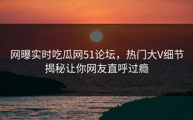 网曝实时吃瓜网51论坛，热门大V细节揭秘让你网友直呼过瘾