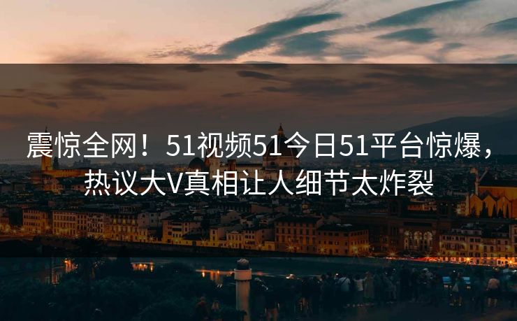 震惊全网！51视频51今日51平台惊爆，热议大V真相让人细节太炸裂