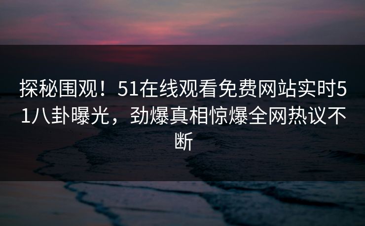 探秘围观！51在线观看免费网站实时51八卦曝光，劲爆真相惊爆全网热议不断