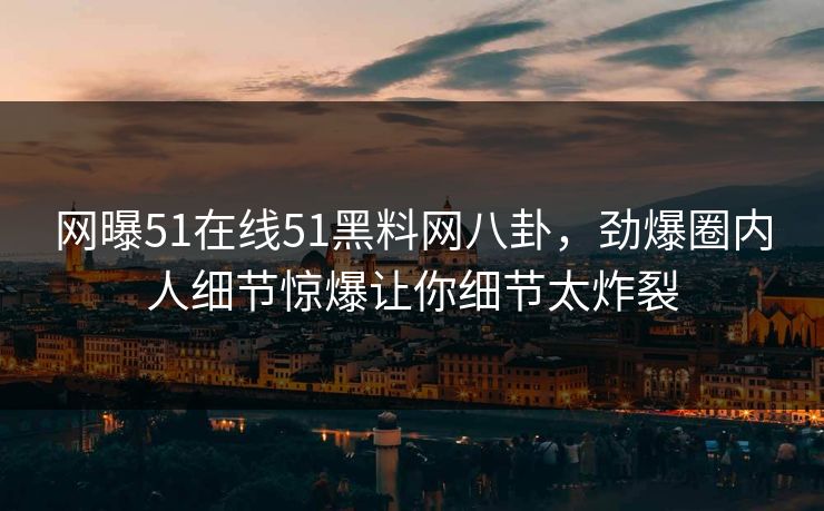 网曝51在线51黑料网八卦，劲爆圈内人细节惊爆让你细节太炸裂