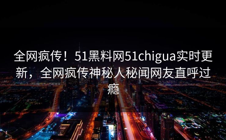 全网疯传！51黑料网51chigua实时更新，全网疯传神秘人秘闻网友直呼过瘾