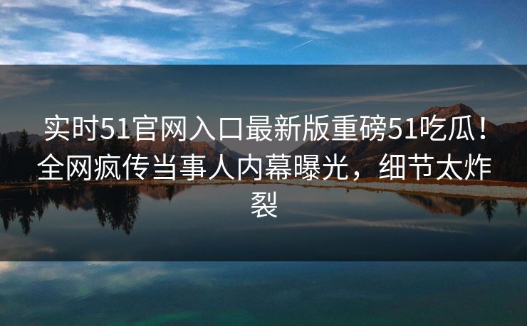 实时51官网入口最新版重磅51吃瓜！全网疯传当事人内幕曝光，细节太炸裂