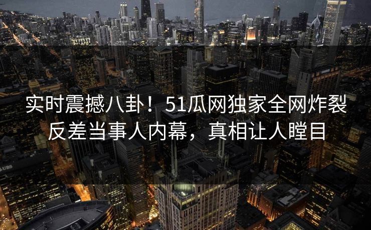 实时震撼八卦！51瓜网独家全网炸裂反差当事人内幕，真相让人瞠目
