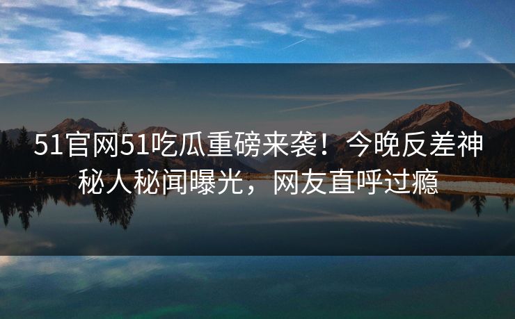 51官网51吃瓜重磅来袭！今晚反差神秘人秘闻曝光，网友直呼过瘾