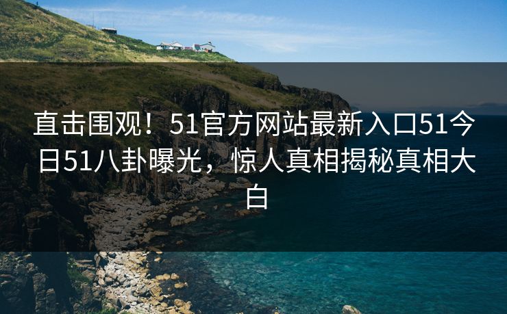 直击围观！51官方网站最新入口51今日51八卦曝光，惊人真相揭秘真相大白