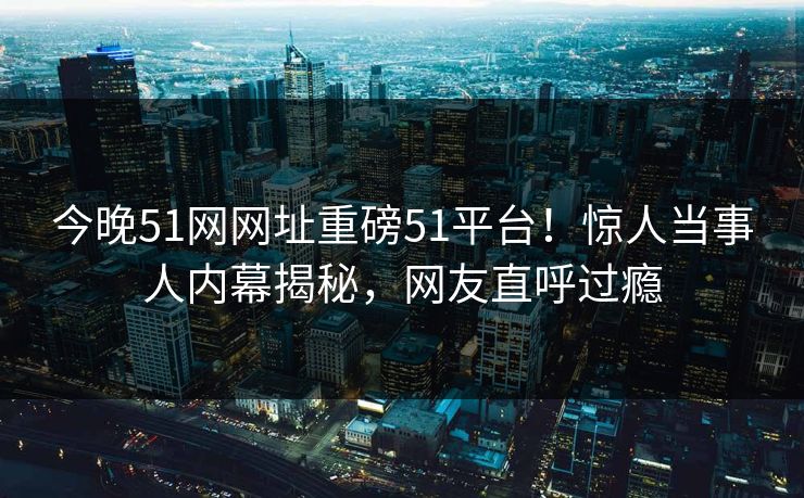 今晚51网网址重磅51平台！惊人当事人内幕揭秘，网友直呼过瘾