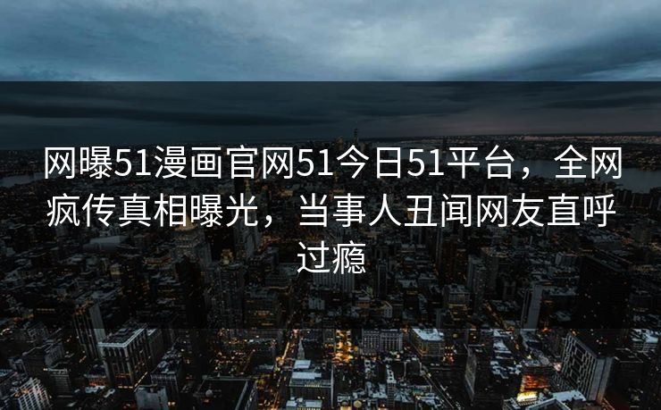 网曝51漫画官网51今日51平台，全网疯传真相曝光，当事人丑闻网友直呼过瘾