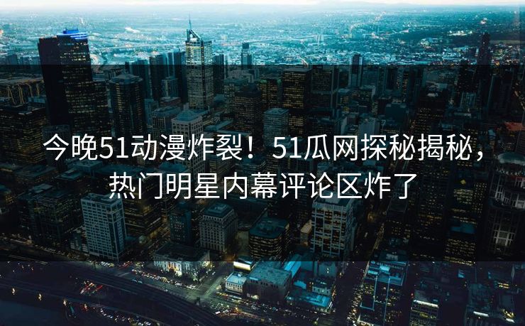 今晚51动漫炸裂！51瓜网探秘揭秘，热门明星内幕评论区炸了
