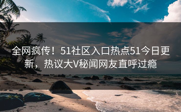 全网疯传！51社区入口热点51今日更新，热议大V秘闻网友直呼过瘾