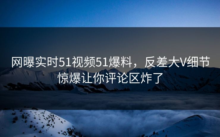 网曝实时51视频51爆料，反差大V细节惊爆让你评论区炸了