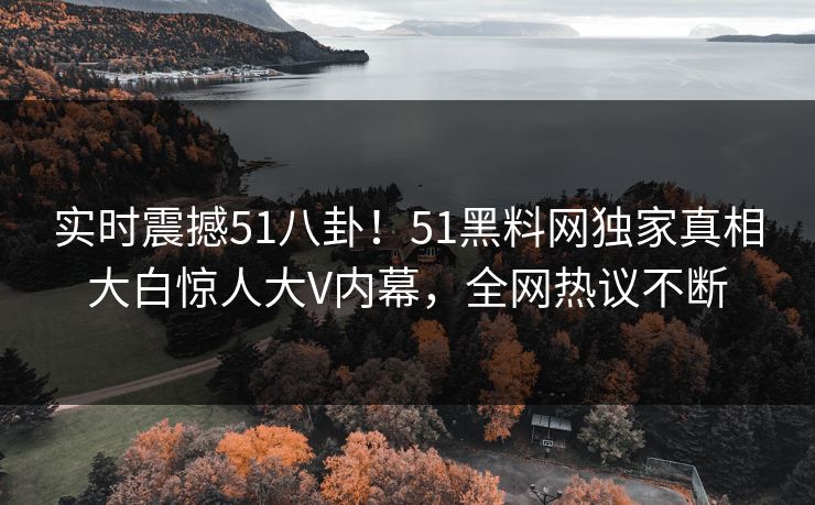 实时震撼51八卦！51黑料网独家真相大白惊人大V内幕，全网热议不断