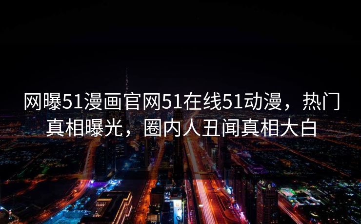 网曝51漫画官网51在线51动漫，热门真相曝光，圈内人丑闻真相大白