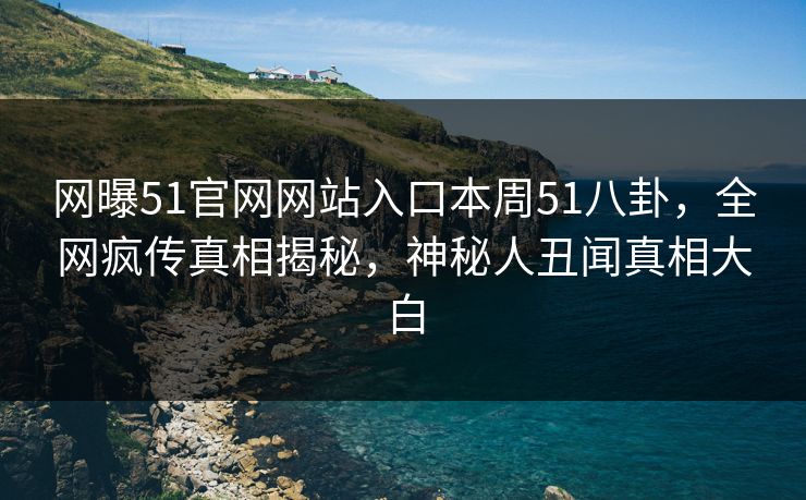网曝51官网网站入口本周51八卦，全网疯传真相揭秘，神秘人丑闻真相大白