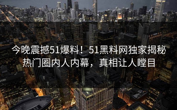 今晚震撼51爆料！51黑料网独家揭秘热门圈内人内幕，真相让人瞠目