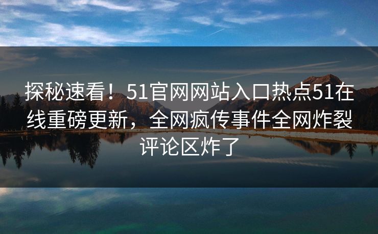 探秘速看！51官网网站入口热点51在线重磅更新，全网疯传事件全网炸裂评论区炸了
