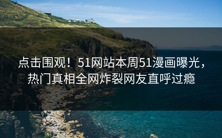 点击围观！51网站本周51漫画曝光，热门真相全网炸裂网友直呼过瘾
