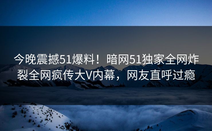 今晚震撼51爆料！暗网51独家全网炸裂全网疯传大V内幕，网友直呼过瘾
