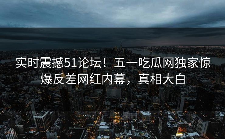 实时震撼51论坛！五一吃瓜网独家惊爆反差网红内幕，真相大白